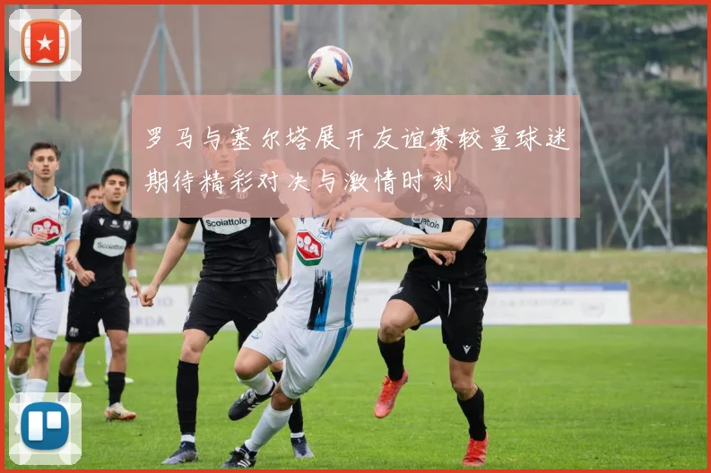 罗马与塞尔塔展开友谊赛较量球迷期待精彩对决与激情时刻