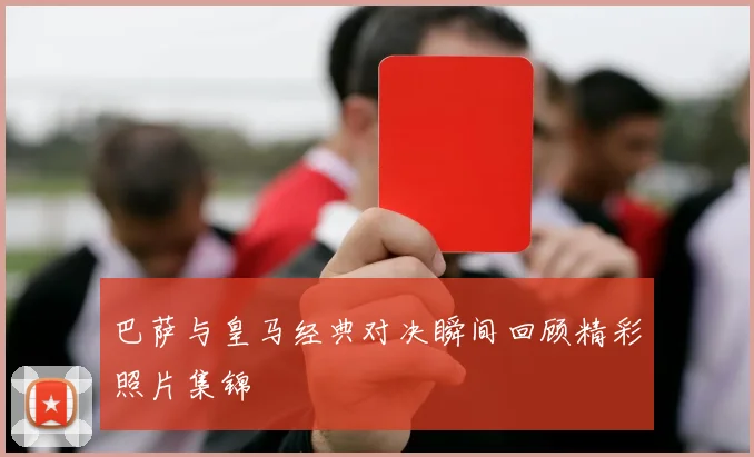 巴萨与皇马经典对决瞬间回顾精彩照片集锦