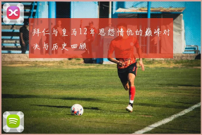拜仁与皇马12年恩怨情仇的巅峰对决与历史回顾
