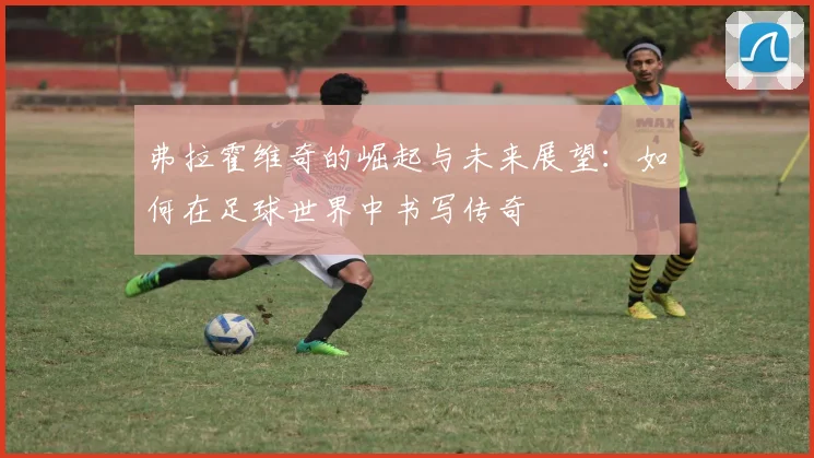 弗拉霍维奇的崛起与未来展望：如何在足球世界中书写传奇