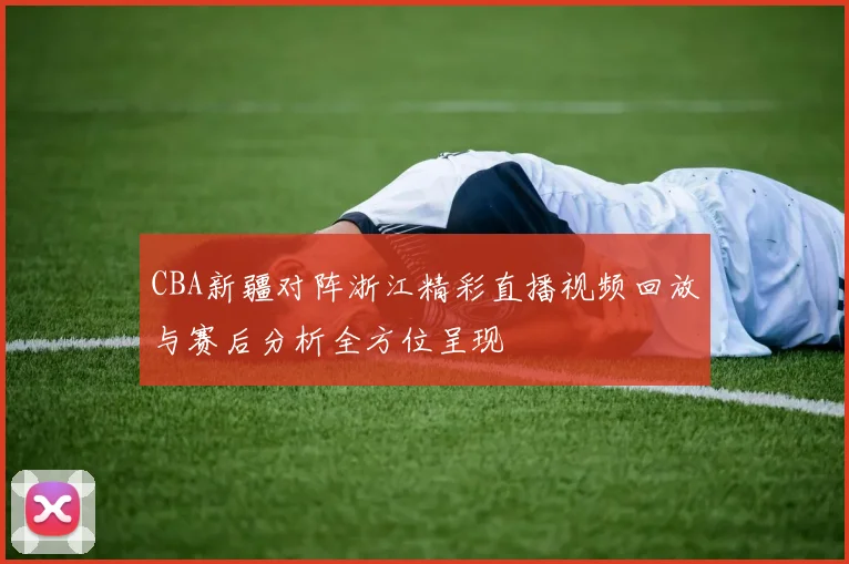 CBA新疆对阵浙江精彩直播视频回放与赛后分析全方位呈现