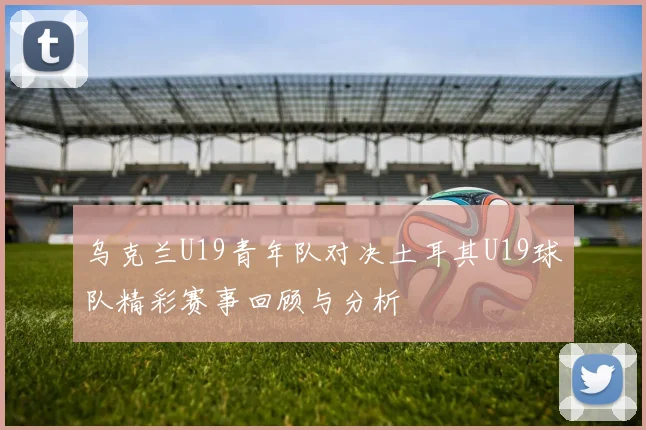 乌克兰U19青年队对决土耳其U19球队精彩赛事回顾与分析