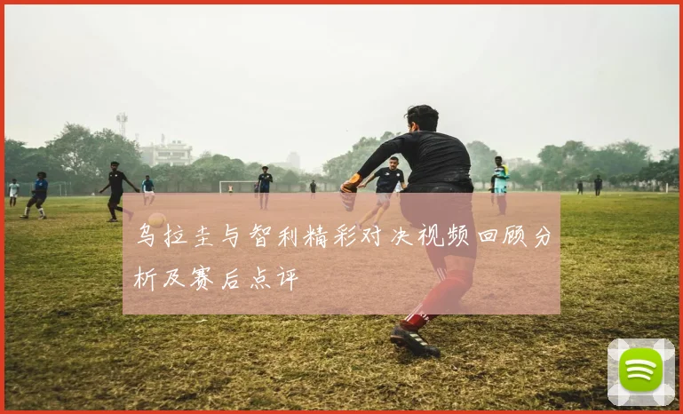 乌拉圭与智利精彩对决视频回顾分析及赛后点评