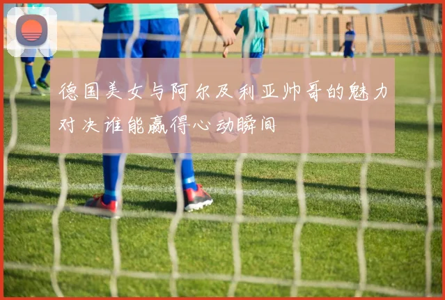 德国美女与阿尔及利亚帅哥的魅力对决谁能赢得心动瞬间