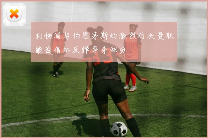 利物浦与伯恩茅斯的激烈对决曼联能否借机反弹争夺积分
