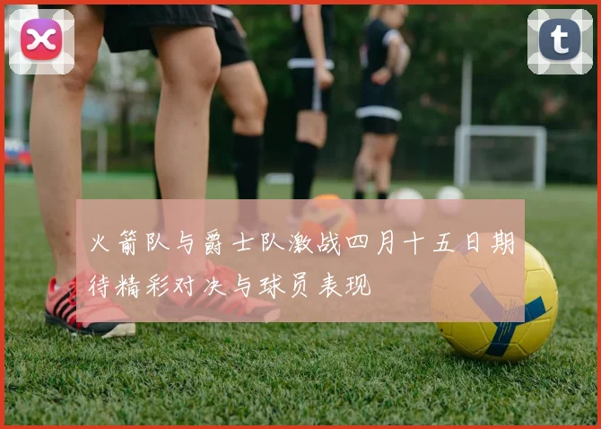 火箭队与爵士队激战四月十五日期待精彩对决与球员表现